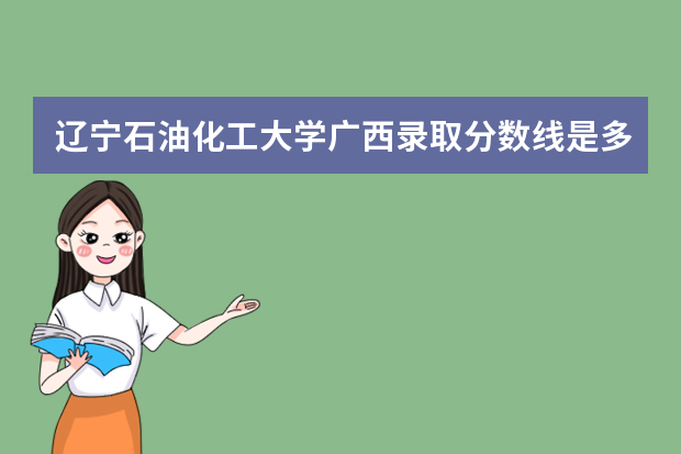 辽宁石油化工大学广西录取分数线是多少 辽宁石油化工大学广西招生人数多少